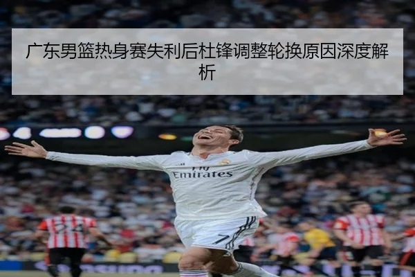 广东男篮热身赛失利后杜锋调整轮换原因深度解析