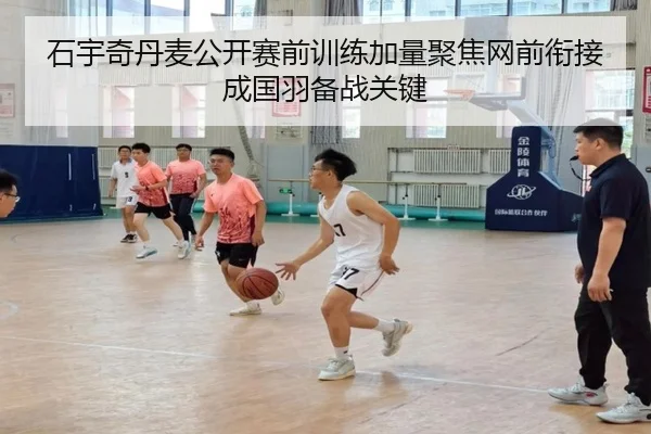 石宇奇丹麦公开赛前训练加量聚焦网前衔接成国羽备战关键